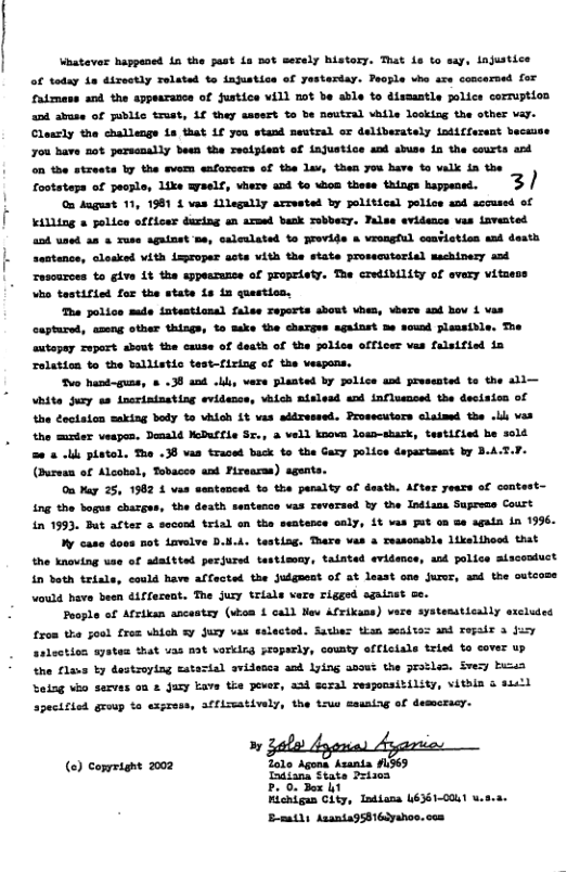 | J Vhatever happaned 1n the past Lo not sevely history. That is to say, njustice of today 1n dixeotly Telated to iajustice of yestertay. People vhe sre concerned for Catmass and the appearance of fustice vill not be able to dissantle police corruption and abuse of gublic trust, 1f they sssert to be neutral vhile looking the other vay. Cleasly the challenge ia that 1f you stand neutral or deliberately iodiffereat becss you have not parsenally been the reciplect of ajustice and abuse i the courts and on the streets by the svem enforcers of the lav, then yuu have o valk in the Tooteteps of pecale, Like syeels, vhers and to ion these things bppened. 3/ On dugust 11, 1981 4 vas Lllegally arrested by political polics and sccused of killing police officer during an armed bask Tobbery. Pals evidence vas iavented ank uned a4 Yuse againet s, caleuleted o Frovide o vrengful ceatietiss snd death sentence, clesked vith mproper acts vith the state prosscutertal machinesy and Tescurces to give it the sppessunce of propriety. The CreiMILty of every vitaess Vho testified for the state is n questica, Tha police mde intestional false reperts sbout vhes, wbers and hov 1 vas captured, amng other thisgs, to ke the chargve against he sound plansidle. The autopay zeport sbout the cxuse of death of the jolice officer vas falsified in relation to the ballistic test-firing of the vesgons. Tvo hund-guas, & .38 and ., vere planted by jolice and jrvsested to the sli— Vhite jury sa incrinineting evidence, vhich nislesd and influenced the decision of the octaion saking body to vhich 5t vas addressed. Prosscuters claimed the oL vas the muster veapes. Demnald KeDuffle Sr., & vell known Jow-shsk, testified be sold e & -l platol. Tha .38 vas traced back b the Gaxy police dapartaeat by B.A. (Buresn of Alcobsl, Tobacce and Fireasss) sgunts. On Yag 25, 1992 1 vas santanced to the panalty of death. After years of contest- ing the bogus charges, the death seatence vas reversed by the Intiane Suprems Coust in 1993, But after o second trial on the seatence caly, £t vas Fut o Ge again in 1996. My case doos ot Lavelve D.N.A. testing. Thare vas & reascnable likelthood that the knoving vae of adaitted perjured tastieoay, tainted evidemce, and police aiscomiuct in doth triale, could have alfected the Julguent of at lesst one juror, and the outcose wauld have been diffesent. The jury triale vers rigged sgaisat ge. Poople of Afriken ancestsy (vioa & call v Afrikans) vare systesstically sxcluted £rom tha sood fres vhioh &y Jury vas sslected. Suvhes than seaites and rejalr 3 fuy askoction myates that uas mat sorklng proparly, county efficiale trisd to cover up the flaws b destroying Eatecial avidessa and Yying soout the pratlea. Svey busen Saing vk secves on & Jay Eave the pever, aad seral responsitility, vithin o sl apecificd group to express, affizmativaly, the irus ssuning of demcracy. » o) co Tolo Apons Asani #1565 (€) comrrigne 2002 mmsuu?nu:" b Fichigu Cliy, Tntians U631-00u1 v B-mtls Asantagshi6iyahos.con